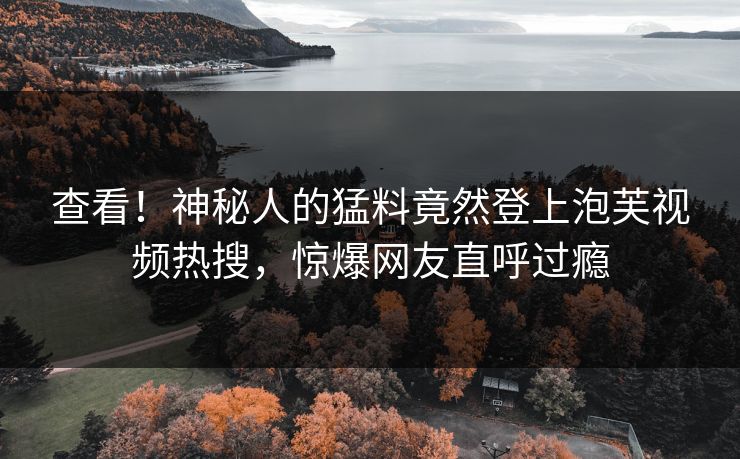 查看！神秘人的猛料竟然登上泡芙视频热搜，惊爆网友直呼过瘾
