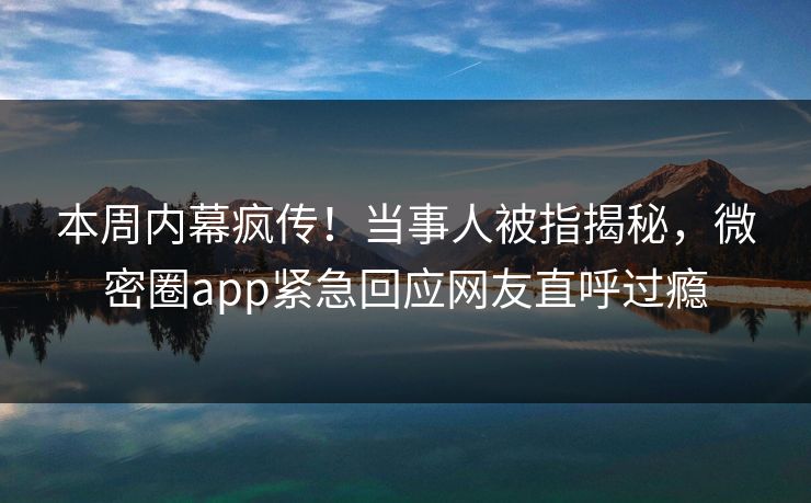 本周内幕疯传！当事人被指揭秘，微密圈app紧急回应网友直呼过瘾