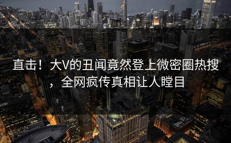 直击！大V的丑闻竟然登上微密圈热搜，全网疯传真相让人瞠目