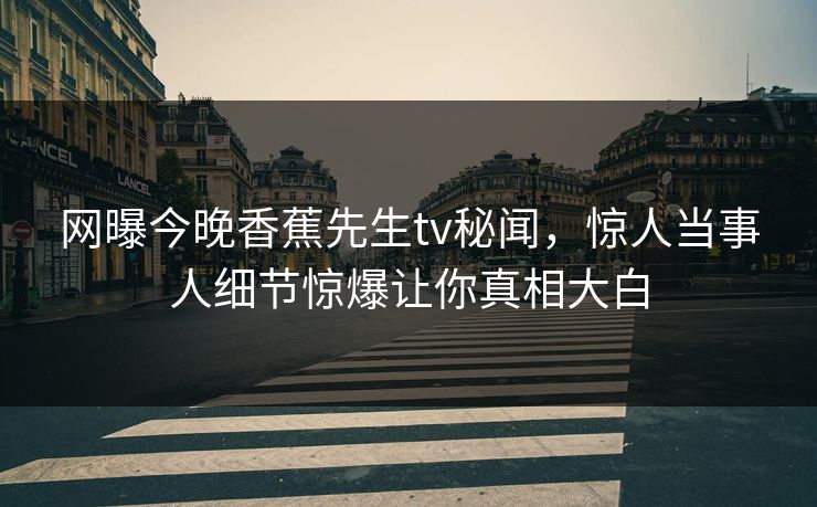 网曝今晚香蕉先生tv秘闻，惊人当事人细节惊爆让你真相大白