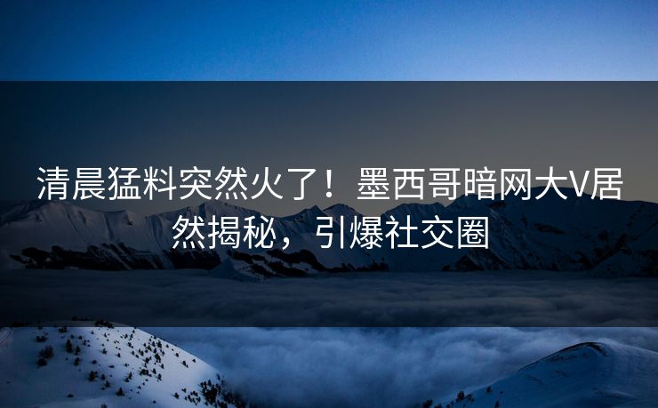 清晨猛料突然火了！墨西哥暗网大V居然揭秘，引爆社交圈