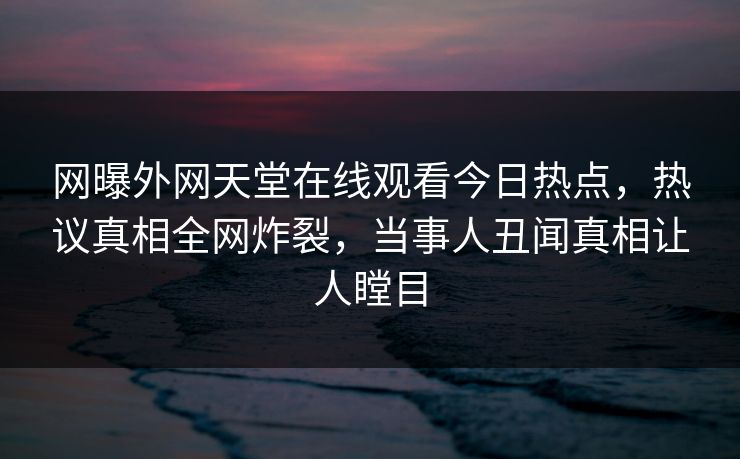 网曝外网天堂在线观看今日热点，热议真相全网炸裂，当事人丑闻真相让人瞠目