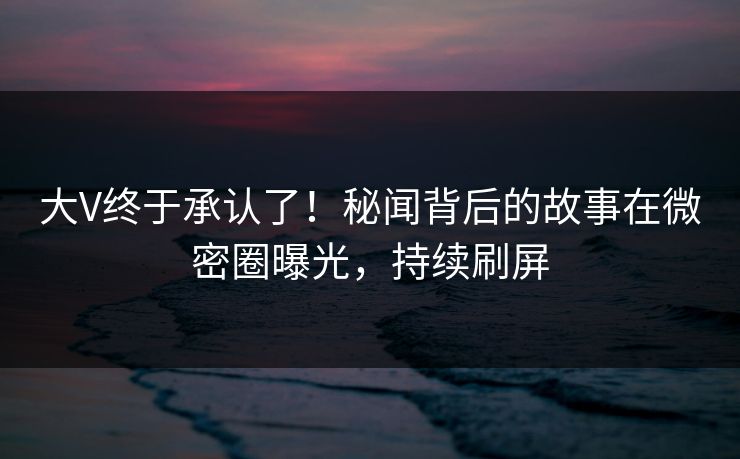 大V终于承认了！秘闻背后的故事在微密圈曝光，持续刷屏