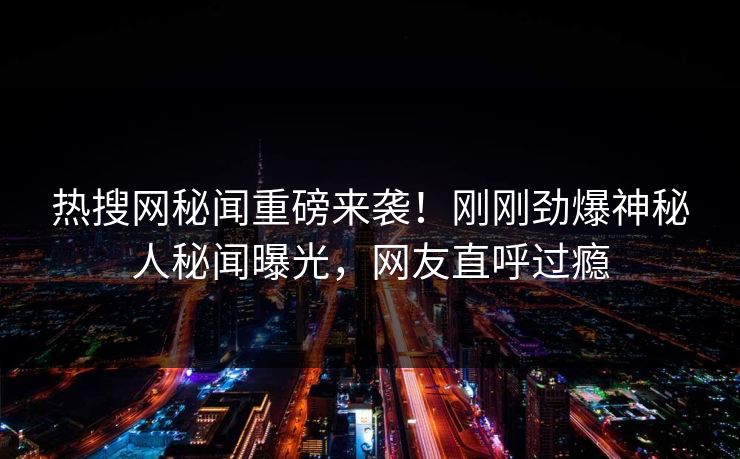 热搜网秘闻重磅来袭！刚刚劲爆神秘人秘闻曝光，网友直呼过瘾