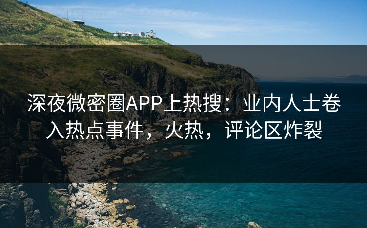 深夜微密圈APP上热搜：业内人士卷入热点事件，火热，评论区炸裂