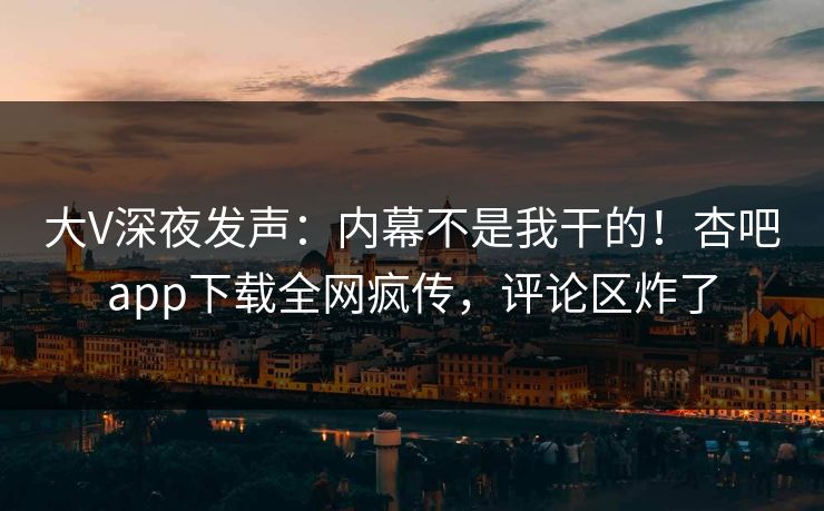 大V深夜发声：内幕不是我干的！杏吧app下载全网疯传，评论区炸了