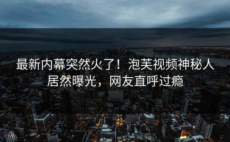 最新内幕突然火了！泡芙视频神秘人居然曝光，网友直呼过瘾