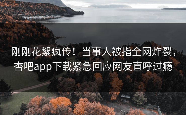 刚刚花絮疯传！当事人被指全网炸裂，杏吧app下载紧急回应网友直呼过瘾