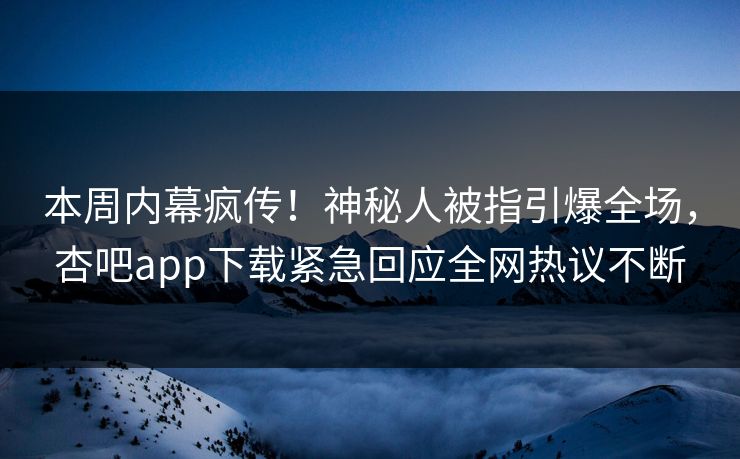 本周内幕疯传！神秘人被指引爆全场，杏吧app下载紧急回应全网热议不断