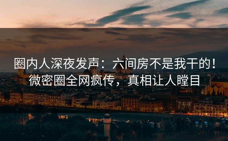 圈内人深夜发声：六间房不是我干的！微密圈全网疯传，真相让人瞠目