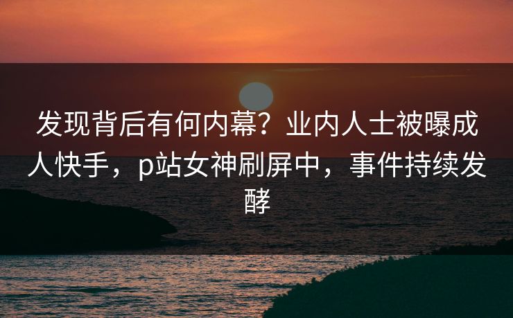 发现背后有何内幕？业内人士被曝成人快手，p站女神刷屏中，事件持续发酵