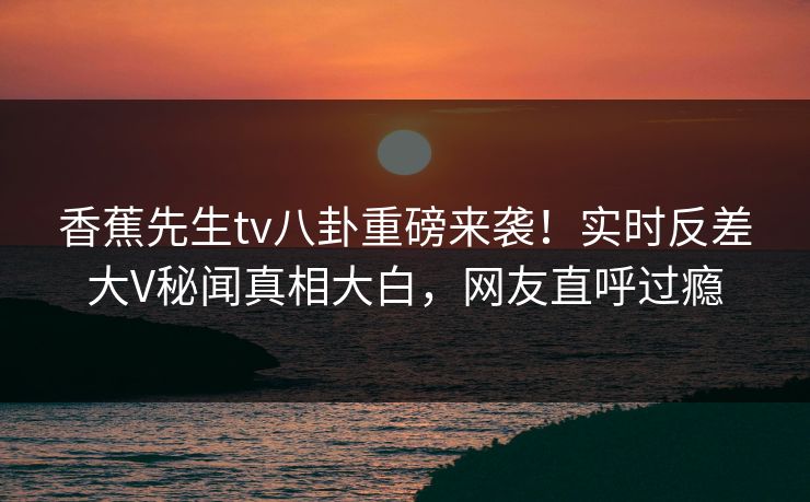 香蕉先生tv八卦重磅来袭！实时反差大V秘闻真相大白，网友直呼过瘾