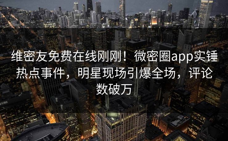 维密友免费在线刚刚！微密圈app实锤热点事件，明星现场引爆全场，评论数破万