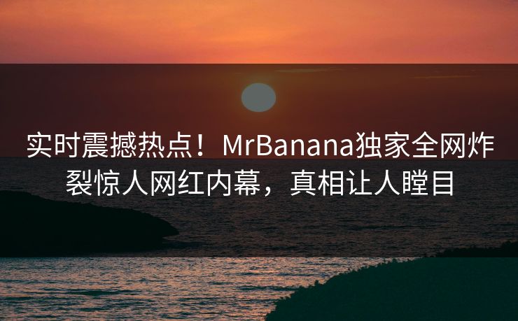 实时震撼热点！MrBanana独家全网炸裂惊人网红内幕，真相让人瞠目
