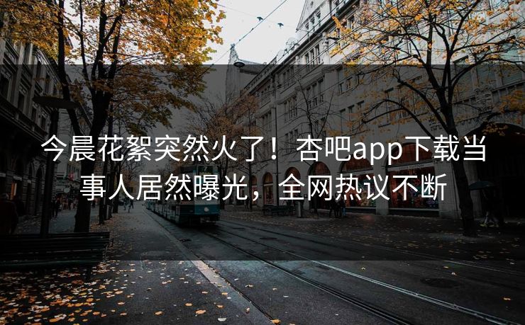 今晨花絮突然火了！杏吧app下载当事人居然曝光，全网热议不断