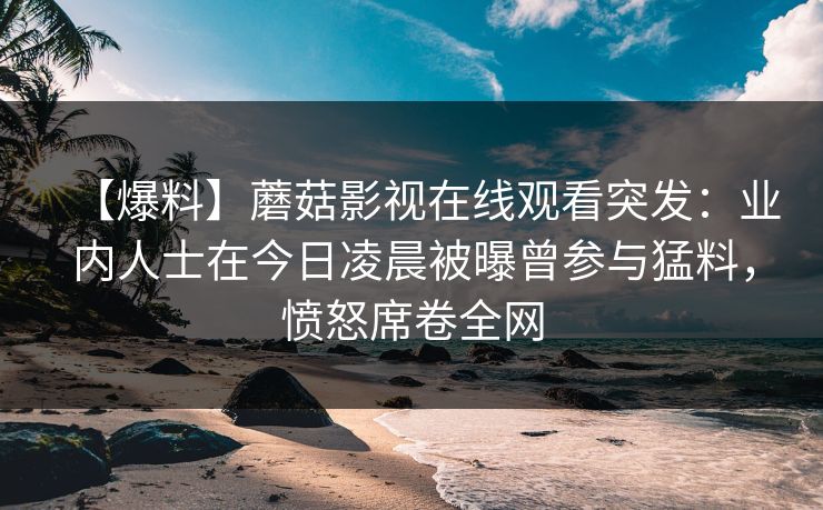【爆料】蘑菇影视在线观看突发：业内人士在今日凌晨被曝曾参与猛料，愤怒席卷全网