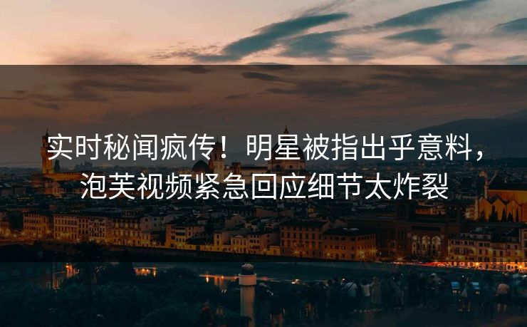 实时秘闻疯传！明星被指出乎意料，泡芙视频紧急回应细节太炸裂