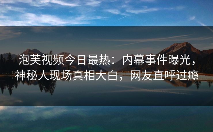 泡芙视频今日最热：内幕事件曝光，神秘人现场真相大白，网友直呼过瘾