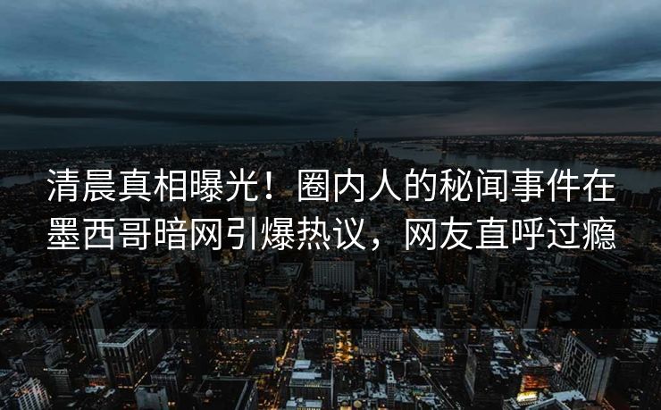 清晨真相曝光！圈内人的秘闻事件在墨西哥暗网引爆热议，网友直呼过瘾