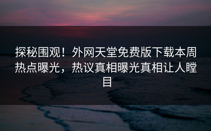 探秘围观！外网天堂免费版下载本周热点曝光，热议真相曝光真相让人瞠目