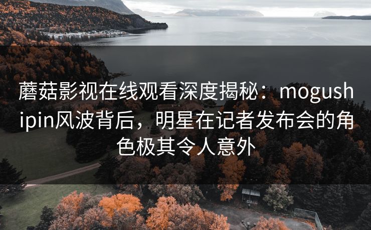 蘑菇影视在线观看深度揭秘：mogushipin风波背后，明星在记者发布会的角色极其令人意外
