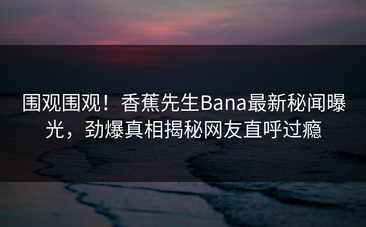 围观围观！香蕉先生Bana最新秘闻曝光，劲爆真相揭秘网友直呼过瘾