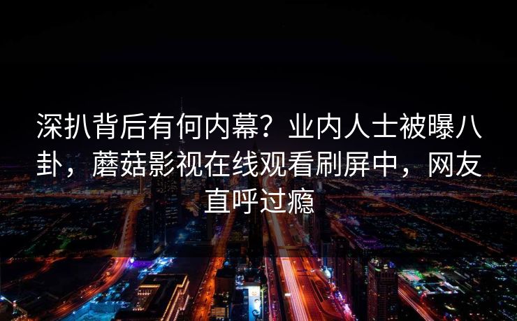深扒背后有何内幕？业内人士被曝八卦，蘑菇影视在线观看刷屏中，网友直呼过瘾
