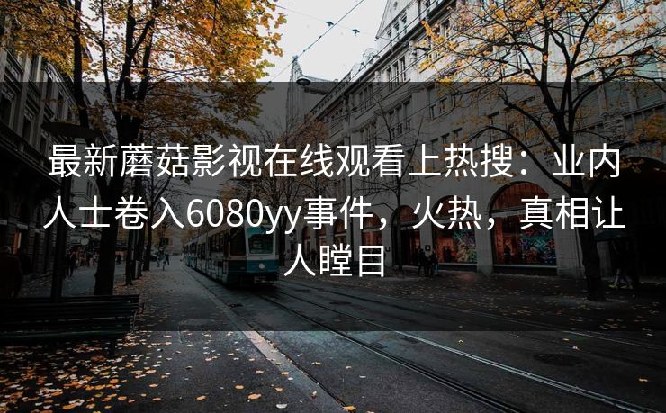 最新蘑菇影视在线观看上热搜：业内人士卷入6080yy事件，火热，真相让人瞠目