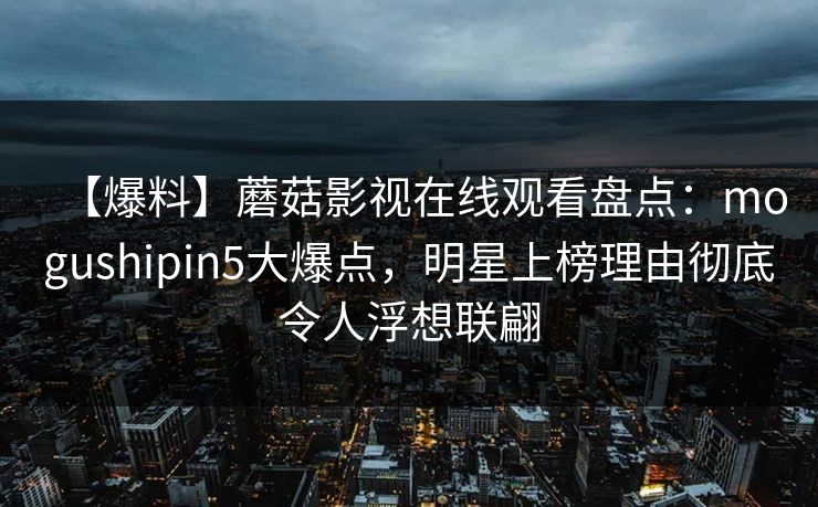 【爆料】蘑菇影视在线观看盘点：mogushipin5大爆点，明星上榜理由彻底令人浮想联翩