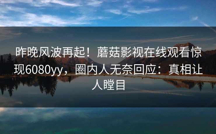 昨晚风波再起!蘑菇影视在线观看惊现6080yy,圈内人无奈回应:真相让人瞠目 昨晚风波再起!蘑菇影视在线观看惊现6080yy,圈内人无奈回应:真相让人瞠目