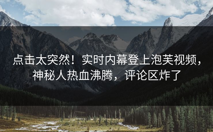 点击太突然！实时内幕登上泡芙视频，神秘人热血沸腾，评论区炸了