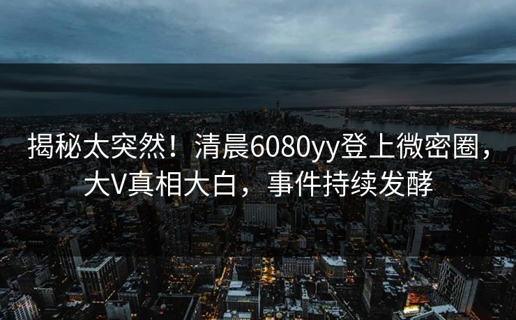 揭秘太突然！清晨6080yy登上微密圈，大V真相大白，事件持续发酵
