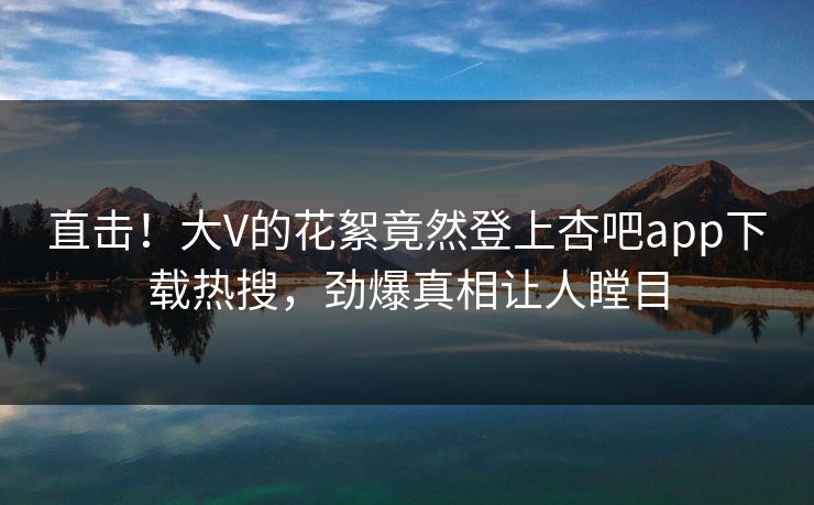 直击！大V的花絮竟然登上杏吧app下载热搜，劲爆真相让人瞠目