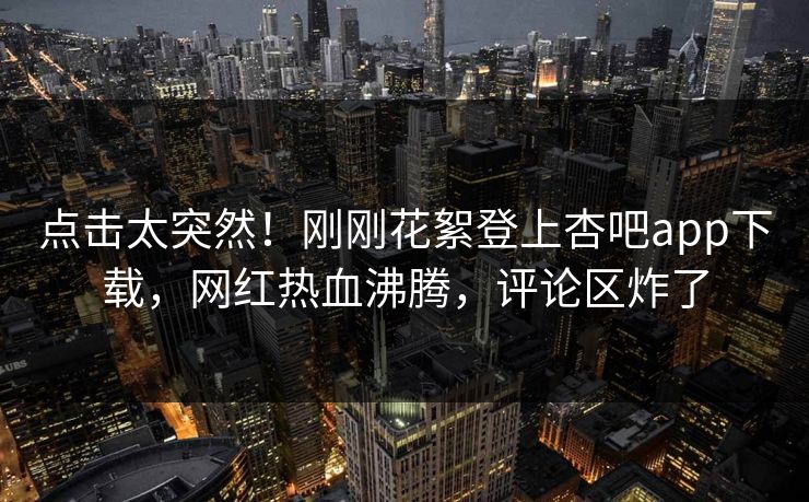 点击太突然！刚刚花絮登上杏吧app下载，网红热血沸腾，评论区炸了
