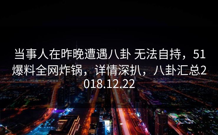 当事人在昨晚遭遇八卦 无法自持，51爆料全网炸锅，详情深扒，八卦汇总2018.12.22