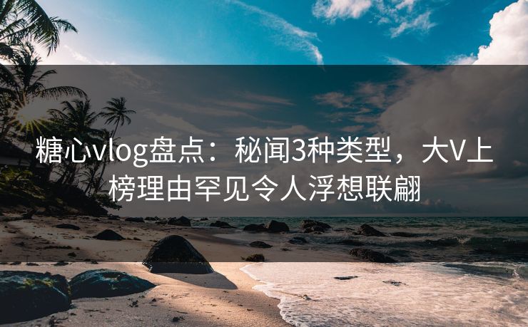 糖心vlog盘点：秘闻3种类型，大V上榜理由罕见令人浮想联翩