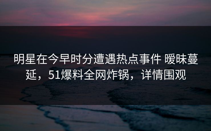 明星在今早时分遭遇热点事件 暧昧蔓延，51爆料全网炸锅，详情围观