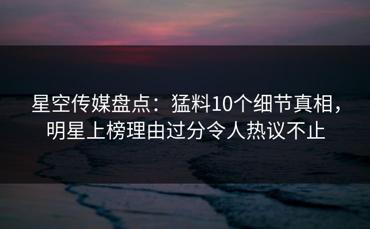 星空传媒盘点：猛料10个细节真相，明星上榜理由过分令人热议不止