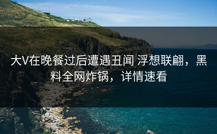 大V在晚餐过后遭遇丑闻 浮想联翩，黑料全网炸锅，详情速看
