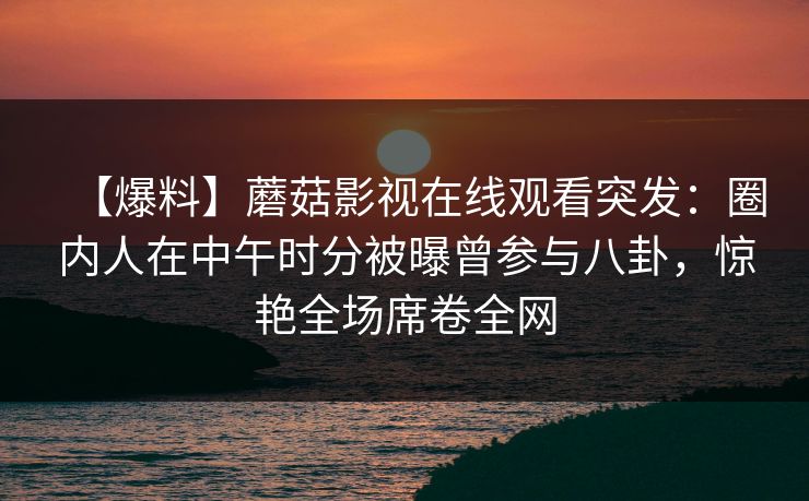 【爆料】蘑菇影视在线观看突发：圈内人在中午时分被曝曾参与八卦，惊艳全场席卷全网
