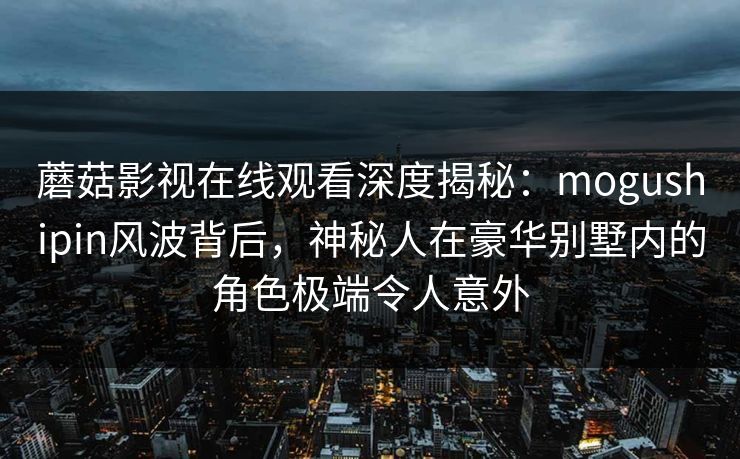蘑菇影视在线观看深度揭秘：mogushipin风波背后，神秘人在豪华别墅内的角色极端令人意外