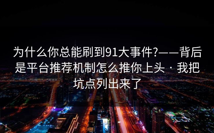为什么你总能刷到91大事件?——背后是平台推荐机制怎么推你上头 · 我把坑点列出来了