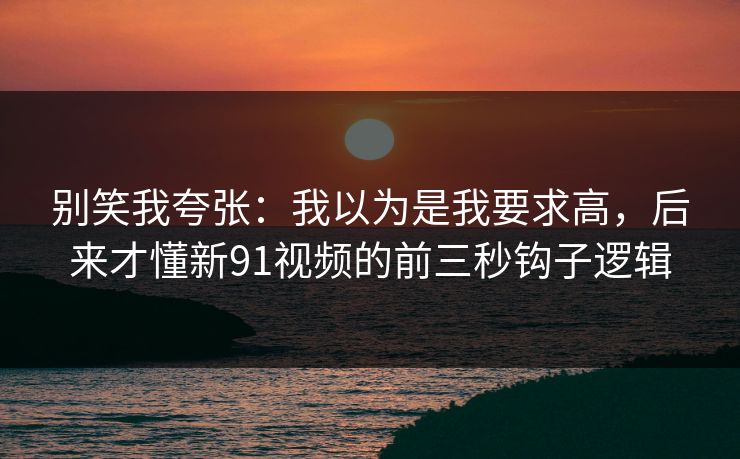 别笑我夸张：我以为是我要求高，后来才懂新91视频的前三秒钩子逻辑