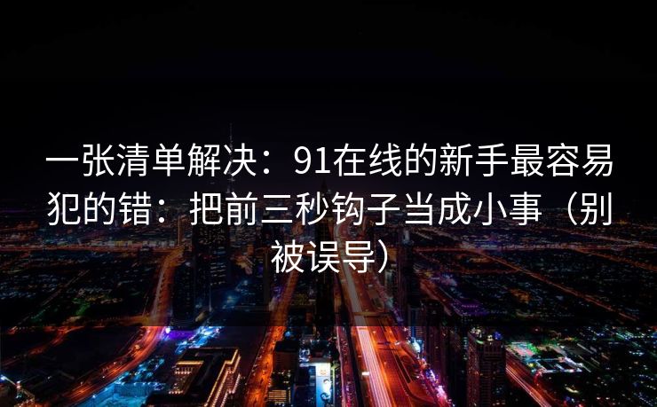 一张清单解决：91在线的新手最容易犯的错：把前三秒钩子当成小事（别被误导）