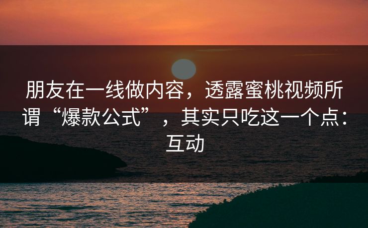 朋友在一线做内容,透露蜜桃视频所谓“爆款公式”,其实只吃这一个点:互动 朋友在一线做内容,透露蜜桃视频所谓“爆款公式”,其实只吃这一个点:互动