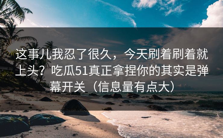 这事儿我忍了很久，今天刷着刷着就上头？吃瓜51真正拿捏你的其实是弹幕开关（信息量有点大）