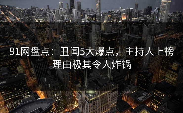 91网盘点：丑闻5大爆点，主持人上榜理由极其令人炸锅