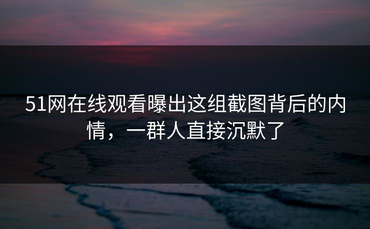 51网在线观看曝出这组截图背后的内情，一群人直接沉默了